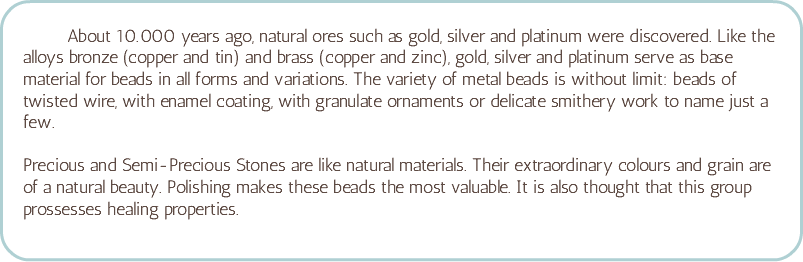  About 10.000 years ago, natural ores such as gold, silver and platinum were discovered. Like the alloys bronze (copper and tin) and brass (copper and zinc), gold, silver and platinum serve as base material for beads in all forms and variations. The variety of metal beads is without limit: beads of twisted wire, with enamel coating, with granulate ornaments or delicate smithery work to name just a few. Precious and Semi-Precious Stones are like natural materials. Their extraordinary colours and grain are of a natural beauty. Polishing makes these beads the most valuable. It is also thought that this group prossesses healing properties.