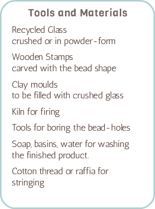 Tools and Materials Recycled Glass crushed or in powder-form Wooden Stamps carved with the bead shape Clay moulds to be filled with crushed glass Kiln for firing Tools for boring the bead-holes Soap, basins, water for washing the finished product. Cotton thread or raffia for stringing