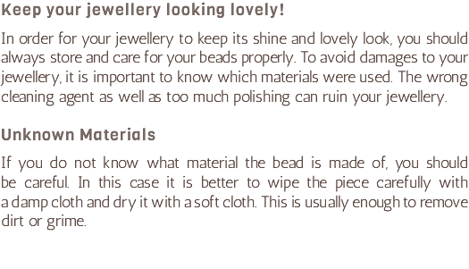 Keep your jewellery looking lovely! In order for your jewellery to keep its shine and lovely look, you should always store and care for your beads properly. To avoid damages to your jewellery, it is important to know which materials were used. The wrong cleaning agent as well as too much polishing can ruin your jewellery. Unknown Materials If you do not know what material the bead is made of, you should  be careful. In this case it is better to wipe the piece carefully with  a damp cloth and dry it with a soft cloth. This is usually enough to remove dirt or grime.